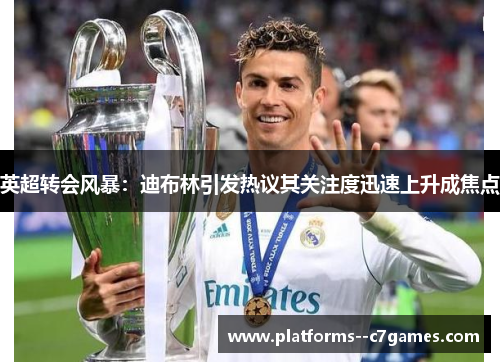 英超转会风暴：迪布林引发热议其关注度迅速上升成焦点