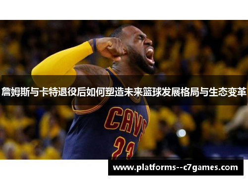 詹姆斯与卡特退役后如何塑造未来篮球发展格局与生态变革 詹姆斯与卡特退役后如何塑造未来篮球发展格局与生态变革