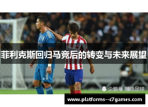 菲利克斯回归马竞后的转变与未来展望 菲利克斯回归马竞后的转变与未来展望