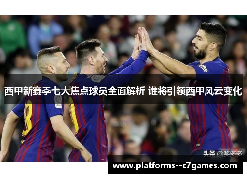 西甲新赛季七大焦点球员全面解析 谁将引领西甲风云变化 西甲新赛季七大焦点球员全面解析 谁将引领西甲风云变化