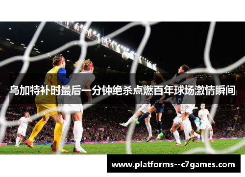 乌加特补时最后一分钟绝杀点燃百年球场激情瞬间 乌加特补时最后一分钟绝杀点燃百年球场激情瞬间