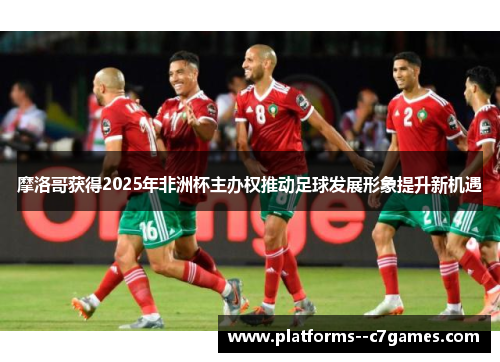 摩洛哥获得2025年非洲杯主办权推动足球发展形象提升新机遇 摩洛哥获得2025年非洲杯主办权推动足球发展形象提升新机遇