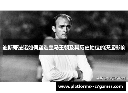 迪斯蒂法诺如何塑造皇马王朝及其历史地位的深远影响