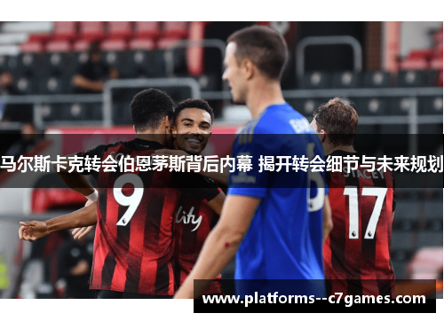 马尔斯卡克转会伯恩茅斯背后内幕 揭开转会细节与未来规划